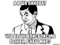 а я шо виноват что вы не вписались, в рынок, в наш мир?