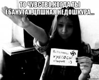 то чувство,когда ты ебанутая,цпшная недошкура... 