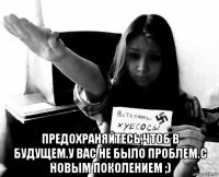  предохраняйтесь,чтоб в будущем.у вас не было проблем.с новым поколением ;)