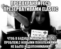 предохраняйтесь презервативами elastic чтоб в будущем,у вас не было проблем,с новыми поколениями, не было недопонимания.