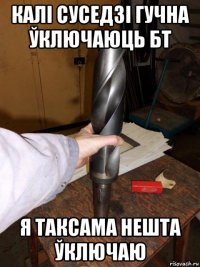 калі суседзі гучна ўключаюць бт я таксама нешта ўключаю