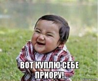  вот куплю себе приору!