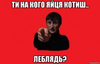 ти на кого яйця котиш.. леблядь?