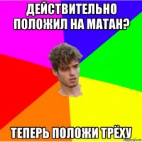 действительно положил на матан? теперь положи трёху