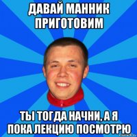 давай манник приготовим ты тогда начни, а я пока лекцию посмотрю