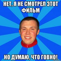 нет, я не смотрел этот фильм но думаю, что говно!