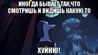 иногда бывает так,что смотришь и видишь какую то хуйню!