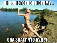 она уже готова к этому... она знает что будет...