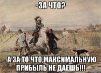 -за что? -а за то что,максимальную прибыль не даешь!!!