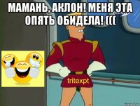 мамань, аклон! меня эта опять обидела! ((( 