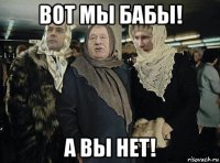 вот мы бабы! а вы нет!