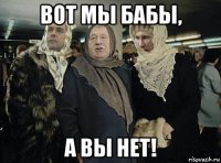 вот мы бабы, а вы нет!