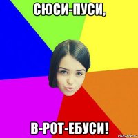 сюси-пуси, в-рот-ебуси!