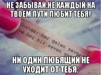 не забывай.не каждый на твоем пути любит тебя! ни один любящий не уходит от тебя.