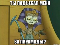 ты подъебал меня за пирамиды?