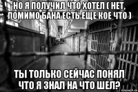 но я получил что хотел ( нет, помимо бана есть еще кое что ) ты только сейчас понял что я знал на что шел?