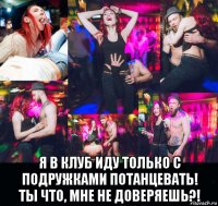 я в клуб иду только с подружками потанцевать! ты что, мне не доверяешь?!