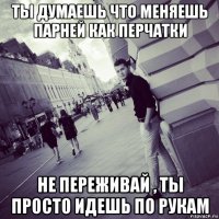 ты думаешь что меняешь парней как перчатки не переживай , ты просто идешь по рукам