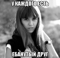 у каждого есть ебанутый друг