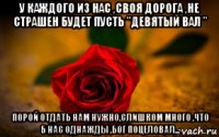 у каждого из нас ,своя дорога ,не страшен будет пусть "девятый вал " порой отдать нам нужно,слишком много ,что б нас однажды ,бог поцеловал...