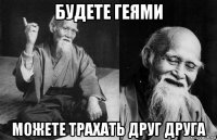 будете геями можете трахать друг друга