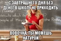 с завтрашнего дня без денег в школу не приходить вовочка, ты можешь натурой