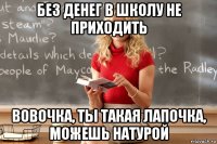 без денег в школу не приходить вовочка, ты такая лапочка, можешь натурой