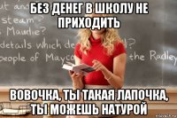 без денег в школу не приходить вовочка, ты такая лапочка, ты можешь натурой
