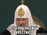  -а ты раб носишь крестик?