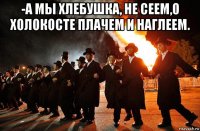 -а мы хлебушка, не сеем,о холокосте плачем и наглеем. 