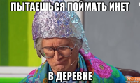 пытаешься поймать инет в деревне