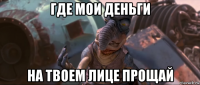 где мои деньги на твоем лице прощай