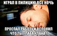играл в пилицию все ночь проспал работу и вспонил что ты глава клана !