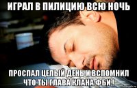 играл в пилицию всю ночь проспал целый день и вспомнил что ты глава клана фби !