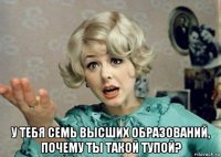  у тебя семь высших образований, почему ты такой тупой?