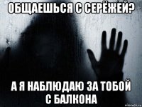 общаешься с серёжей? а я наблюдаю за тобой с балкона