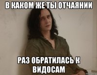 в каком же ты отчаянии раз обратилась к видосам