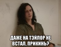  даже на тэйлор не встал, прикинь?