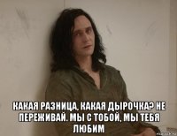  какая разница, какая дырочка? не переживай. мы с тобой, мы тебя любим