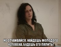  не отчаивайся. найдешь молодого человека, будешь его пялить!