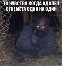 то чувство когда одолел огнемёта один на один 