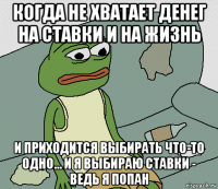 когда не хватает денег на ставки и на жизнь и приходится выбирать что-то одно... и я выбираю ставки - ведь я попан