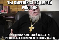 ты смеешься над моей работой а я смеюсь над тобой, когда ты просишь бога помочь вытянуть ставку