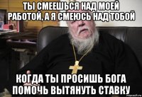 ты смеешься над моей работой, а я смеюсь над тобой когда ты просишь бога помочь вытянуть ставку