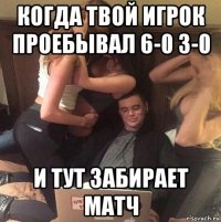 когда твой игрок проебывал 6-0 3-0 и тут забирает матч