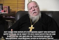  -вот скажи мне холоп,кто порошенко,идиот или хороший актёр,ну разве он не знает,что все свои богатства он сам взял,а не бог ему дал,или он тебя холопа вводит в умышленное заблуждение,зачем он перекрестился?