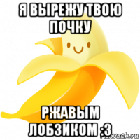 я вырежу твою почку ржавым лобзиком :3