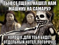 ты все еще не нашел нам машину на самару? хорошо..для тебя будет отдельный котел..погорячее