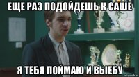 еще раз подойдешь к саше я тебя поймаю и выебу
