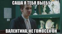саша я тебя выебу валентина, не гомосек он